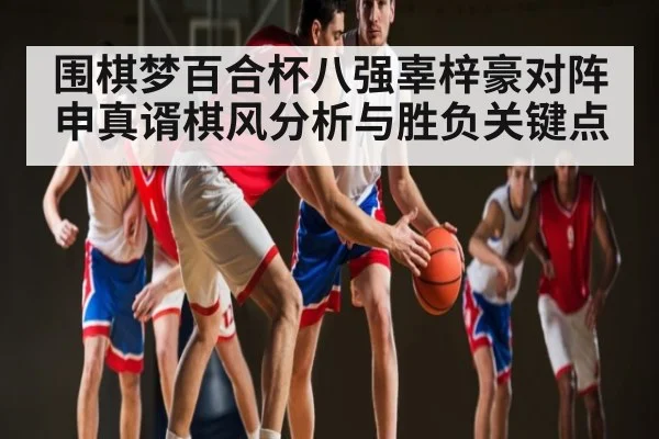围棋梦百合杯八强辜梓豪对阵申真谞棋风分析与胜负关键点