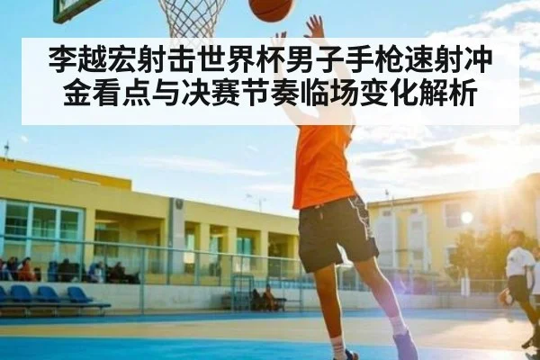李越宏射击世界杯男子手枪速射冲金看点与决赛节奏临场变化解析